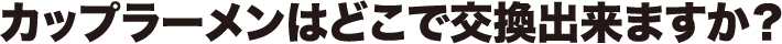 カップラーメンはどこで交換出来ますか?