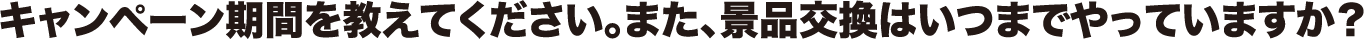キャンペーン期間を教えてください。また、景品交換はいつまでやっていますか?