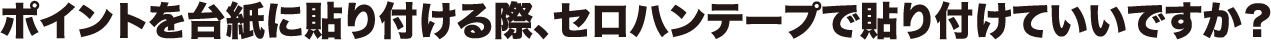 ポイントを台紙に貼り付ける際、セロハンテープで貼り付けていいですか?
