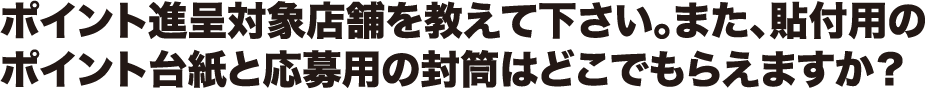 ポイント進呈対象店舗を教えて下さい。また、貼付用のポイント台紙と応募用の封筒はどこでもらえますか?
