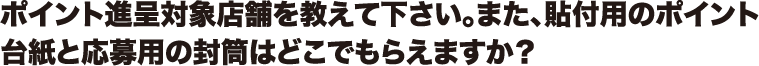 ポイント進呈対象店舗を教えて下さい。また、貼付用のポイント台紙と応募用の封筒はどこでもらえますか?